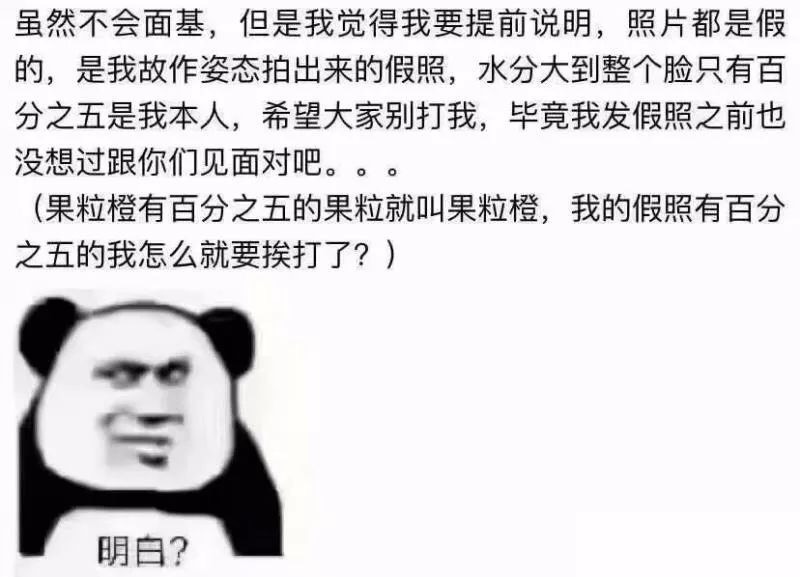 虽然不会面基,但是我觉得我要提前说明,照片都是假的,是我故作姿态拍出来的假照,水分大到整个脸只有百分之五是我本人,希望大家别打我,毕竟我发假照之前也没想过跟你们见面对吧。(果粒橙