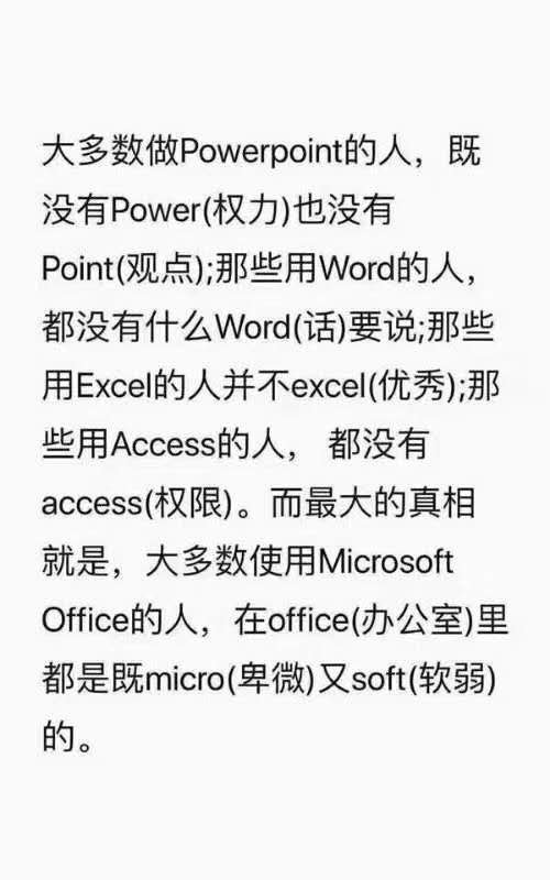 大多数做 Powerpoint的人,既没有 Power(权力)也没有Point(观点);那些用Word的人都没有什么Word(话)要说那些用 Excell的人并不 excel(优秀);那些用 Access的人,都没有accessi(权限)。而最大的真相就是,大多数使用