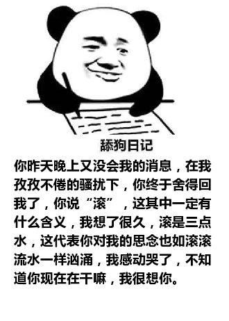 舔狗日记：你昨天晚上又没会我的消息，在我孜孜不倦的骚扰下，你终于舍得回我了，你说“滚”，这其中一定有什么含义，我想了很久，滚是三点水，这代表你对我的思念也如滚滚流水一样汹涌