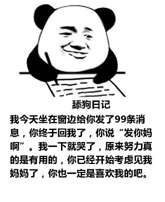 舔狗日记：我今天坐在窗边给你发了99条消息，你终于回我了，你说“发你妈啊”。我一下就哭了，原来努力真的是有用的，你已经开始考虑见我妈妈了，你也一定是喜欢我的吧。